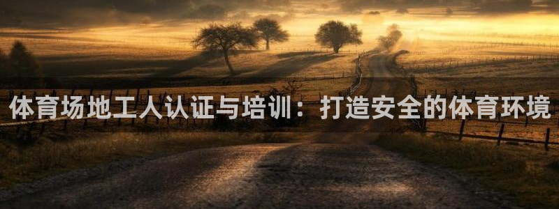 尊龙凯时不给提款：体育场地工人认证与培训：打造安全的