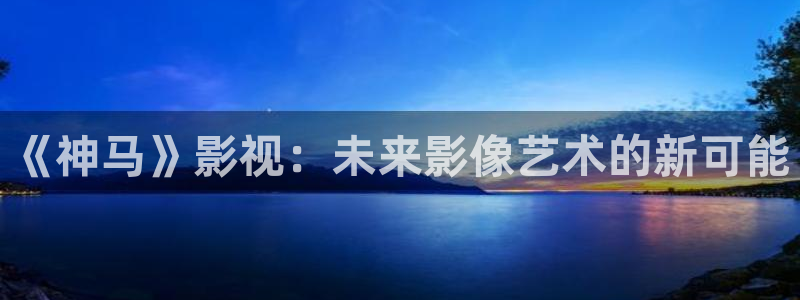 开心影院免费在线观看：《神马》影视：未来影像艺术的新可能