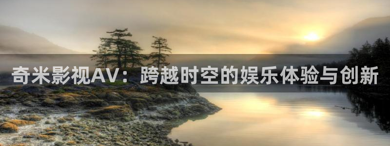 开心婷婷影院：奇米影视AV：跨越时空的娱乐体验与创新